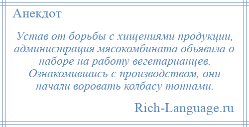 
    Устав от борьбы с хищениями продукции, администрация мясокомбината объявила о наборе на работу вегетарианцев. Ознакомившись с производством, они начали воровать колбасу тоннами.