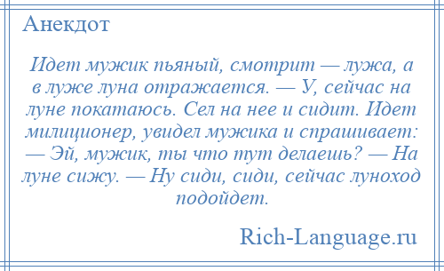 
    Идет мужик пьяный, смотрит — лужа, а в луже луна отражается. — У, сейчас на луне покатаюсь. Сел на нее и сидит. Идет милиционер, увидел мужика и спрашивает: — Эй, мужик, ты что тут делаешь? — На луне сижу. — Ну сиди, сиди, сейчас луноход подойдет.