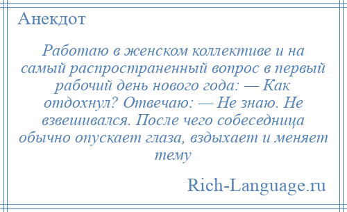 
    Работаю в женском коллективе и на самый распространенный вопрос в первый рабочий день нового года: — Как отдохнул? Отвечаю: — Не знаю. Не взвешивался. После чего собеседница обычно опускает глаза, вздыхает и меняет тему