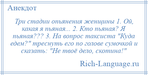 
    Три стадии опьянения женщины 1. Ой, какая я пьяная... 2. Кто пьяная? Я пьяная??? 3. На вопрос таксиста Куда едем? треснуть его по голове сумочкой и сказать: Не твоё дело, скотина! 