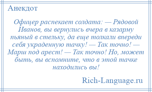 
    Офицер распекает солдата: — Рядовой Иванов, вы вернулись вчера в казарму пьяный в стельку, да еще толкали впереди себя украденную тачку! — Так точно! — Марш под арест! — Так точно! Но, может быть, вы вспомните, что в этой тачке находились вы!