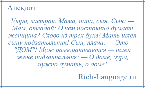 
    Утро, завтрак. Мама, папа, сын. Сын: — Мам, отгадай: О чем постоянно думает женщина? Слово из трех букв! Мать шлеп сыну подзатыльник! Сын, плача: — Это — ДОМ ! Муж разворачивается — шлеп жене подзатыльник: — О доме, дура, нужно думать, о доме!