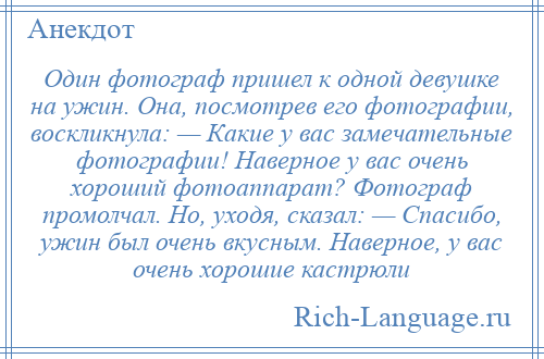 
    Один фотограф пришел к одной девушке на ужин. Она, посмотрев его фотографии, воскликнула: — Какие у вас замечательные фотографии! Наверное у вас очень хороший фотоаппарат? Фотограф промолчал. Но, уходя, сказал: — Спасибо, ужин был очень вкусным. Наверное, у вас очень хорошие кастрюли