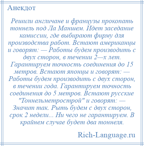 
    Решили англичане и французы прокопать тоннель под Ла Маншем. Идет заседание комиссии, где выбирают фирму для производства работ. Встают американцы и говорят: — Работы будем производить с двух сторон, в течении 2—х лет. Гарантируем точность соединения до 15 метров. Встают японцы и говорят: — Работы будем производить с двух сторон, в течении года. Гарантируем точность соединения до 5 метров. Встают русские Тоннельметрострой и говорят: — Значит так. Рыть будем с двух сторон, срок 2 недели... Ни чего не гарантируем. В крайнем случае будет два тоннеля.