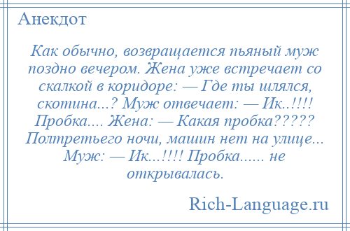 
    Как обычно, возвращается пьяный муж поздно вечером. Жена уже встречает со скалкой в коридоре: — Где ты шлялся, скотина...? Муж отвечает: — Ик..!!!! Пробка.... Жена: — Какая пробка????? Полтретьего ночи, машин нет на улице... Муж: — Ик...!!!! Пробка...... не открывалась.