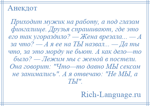 
    Приходит мужик на работу, а под глазом фингалище. Друзья спрашивают, где это его так угораздило? — Жена врезала... — А за что? — А я ее на ТЫ назвал... — Да ты что, за это морду не бьют. А как дело—то было? — Лежим мы с женой в постели. Она говорит: Что—то давно МЫ сексом не занимались . А я отвечаю: Не МЫ, а ТЫ .