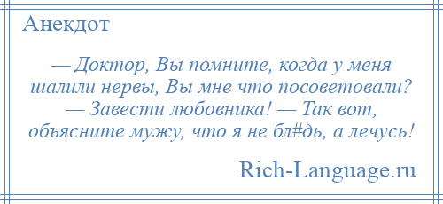 
    — Доктор, Вы помните, когда у меня шалили нервы, Вы мне что посоветовали? — Завести любовника! — Так вот, объясните мужу, что я не бл#дь, а лечусь!