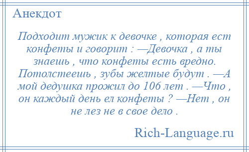 
    Подходит мужик к девочке , которая ест конфеты и говорит : —Девочка , а ты знаешь , что конфеты есть вредно. Потолстеешь , зубы желтые будут . —А мой дедушка прожил до 106 лет . —Что , он каждый день ел конфеты ? —Нет , он не лез не в свое дело .