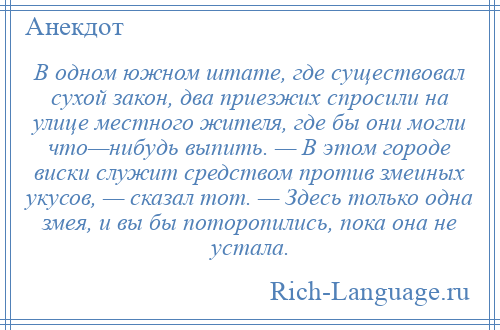 
    В одном южном штате, где существовал сухой закон, два приезжих спросили на улице местного жителя, где бы они могли что—нибудь выпить. — В этом городе виски служит средством против змеиных укусов, — сказал тот. — Здесь только одна змея, и вы бы поторопились, пока она не устала.