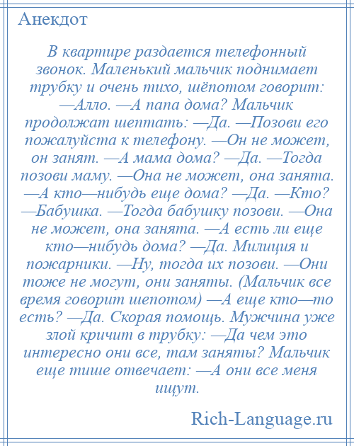 
    В квартире раздается телефонный звонок. Маленький мальчик поднимает трубку и очень тихо, шёпотом говорит: —Алло. —А папа дома? Мальчик продолжат шептать: —Да. —Позови его пожалуйста к телефону. —Он не может, он занят. —А мама дома? —Да. —Тогда позови маму. —Она не может, она занята. —А кто—нибудь еще дома? —Да. —Кто? —Бабушка. —Тогда бабушку позови. —Она не может, она занята. —А есть ли еще кто—нибудь дома? —Да. Милиция и пожарники. —Ну, тогда их позови. —Они тоже не могут, они заняты. (Мальчик все время говорит шепотом) —А еще кто—то есть? —Да. Скорая помощь. Мужчина уже злой кричит в трубку: —Да чем это интересно они все, там заняты? Мальчик еще тише отвечает: —А они все меня ищут.