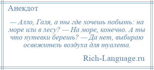 
    — Алло, Галя, а ты где хочешь побыть: на море или в лесу? — На море, конечно. А ты что путевки берешь? — Да нет, выбираю освежитель воздуха для туалета.