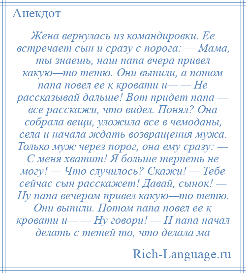 
    Жена вернулась из командировки. Ее встречает сын и сразу с порога: — Мама, ты знаешь, наш папа вчера привел какую—то тетю. Они выпили, а потом папа повел ее к кровати и— — Не рассказывай дальше! Вот придет папа — все расскажи, что видел. Понял? Она собрала вещи, уложила все в чемоданы, села и начала ждать возвращения мужа. Только муж через порог, она ему сразу: — С меня хватит! Я больше терпеть не могу! — Что случилось? Скажи! — Тебе сейчас сын расскажет! Давай, сынок! — Ну папа вечером привел какую—то тетю. Они выпили. Потом папа повел ее к кровати и— — Ну говори! — И папа начал делать с тетей то, что делала ма