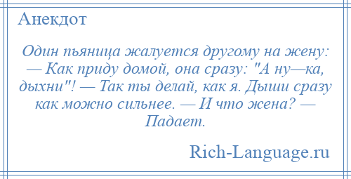 
    Один пьяница жалуется другому на жену: — Как приду домой, она сразу: А ну—ка, дыхни ! — Так ты делай, как я. Дыши сразу как можно сильнее. — И что жена? — Падает.
