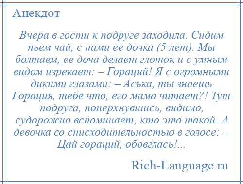 
    Вчера в гости к подруге заходила. Сидим пьем чай, с нами ее дочка (5 лет). Мы болтаем, ее доча делает глоток и с умным видом изрекает: – Гораций! Я с огромными дикими глазами: – Аська, ты знаешь Горация, тебе что, его мама читает?! Тут подруга, поперхнувшись, видимо, судорожно вспоминает, кто это такой. А девочка со снисходительностью в голосе: – Цай гораций, обовглась!...