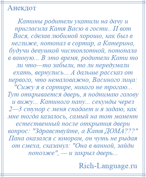 
    Катины родители укатили на дачу и пригласила Катя Васю в гости.. И вот Вася, сделав любимой хорошо, как был в неглиже, потопал в сортир, а Катерина, будучи девушкой чистоплотной, потопала в ванную... В это время, родители Кати то ли что—то забыли, то ли передумали ехать, вернулись... А дальше рассказ от первого, что немаловажно, Васиного лица: Сижу я в сортире, никого не трогаю... Тут открывается дверь, я поднимаю голову и вижу... Катиного папу... секунды через 2—3 ступор с меня спадает и я задаю, как мне тогда казалось, самый на тот момент естественный после открытия двери вопрос: Здравствуйте, а Катя ДОМА??? Папа оказался с юмором, он чуть не рыдая от смеха, сказанул: Она в ванной, зайди попозже , — и закрыл дверь...