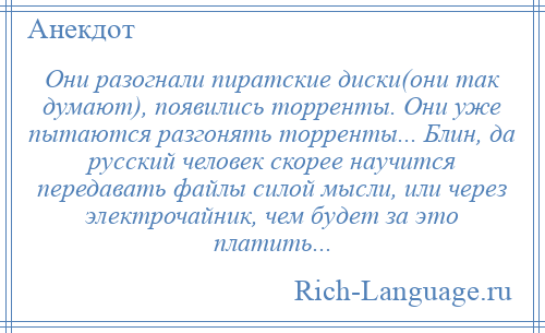 
    Они разогнали пиратские диски(они так думают), появились торренты. Они уже пытаются разгонять торренты... Блин, да русский человек скорее научится передавать файлы силой мысли, или через электрочайник, чем будет за это платить...