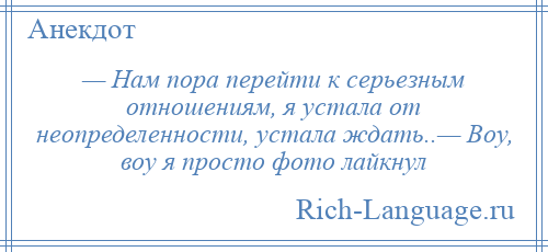 
    — Нам пора перейти к серьезным отношениям, я устала от неопределенности, устала ждать..— Воу, воу я просто фото лайкнул