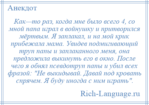 
    Как—то раз, когда мне было всего 4, со мной папа играл в войнушку и притворился мёртвым. Я заплакал, и на мой крик прибежала мама. Увидев подмигивающий труп папы и заплаканного меня, она предложила выкинуть его в окно. После чего я обнял псевдотруп папы и убил всех фразой: Не выкидывай. Давай под кровать спрячем. Я буду иногда с ним играть .