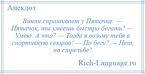 
    Винни спрашивает у Пяточка: — Пятачок, ты умеешь быстро бегать? — Умею. А что? — Тогда я возьму тебя в спортивную секцию! — По бегу? — Нет, по стрельбе!