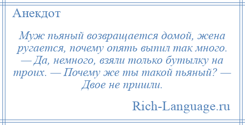 
    Муж пьяный возвращается домой, жена ругается, почему опять выпил так много. — Да, немного, взяли только бутылку на троих. — Почему же ты такой пьяный? — Двое не пришли.