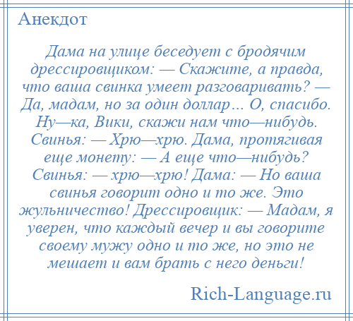 
    Дама на улице беседует с бродячим дрессировщиком: — Скажите, а правда, что ваша свинка умеет разговаривать? — Да, мадам, но за один доллар… О, спасибо. Ну—ка, Вики, скажи нам что—нибудь. Свинья: — Хрю—хрю. Дама, протягивая еще монету: — А еще что—нибудь? Свинья: — хрю—хрю! Дама: — Но ваша свинья говорит одно и то же. Это жульничество! Дрессировщик: — Мадам, я уверен, что каждый вечер и вы говорите своему мужу одно и то же, но это не мешает и вам брать с него деньги!