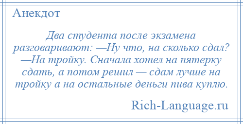 
    Два студента после экзамена разговаривают: —Ну что, на сколько сдал? —На тройку. Сначала хотел на пятерку сдать, а потом решил — сдам лучше на тройку а на остальные деньги пива куплю.