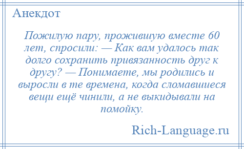 
    Пожилую пару, прожившую вместе 60 лет, спросили: — Как вам удалось так долго сохранить привязанность друг к другу? — Понимаете, мы родились и выросли в те времена, когда сломавшиеся вещи ещё чинили, а не выкидывали на помойку.