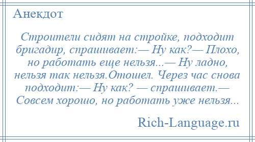 
    Строители сидят на стройке, подходит бригадир, спрашивает:— Ну как?— Плохо, но работать еще нельзя...— Ну ладно, нельзя так нельзя.Отошел. Через час снова подходит:— Ну как? — спрашивает.— Совсем хорошо, но работать уже нельзя...