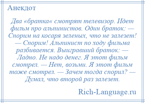 
    Два «братка« смотрят телевизор. Идет фильм про альпинистов. Один браток: — Спорим на косаря зеленых, что не залезет! — Спорим! Альпинист по ходу фильма разбивается. Выигравший браток: — Ладно. Не надо денег. Я этот фильм смотрел. — Нет, возьми. Я этот фильм тоже смотрел. — Зачем тогда спорил? — Думал, что второй раз залезет.