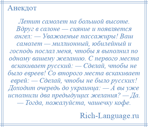 
    Летит самолет на большой высоте. Вдруг в салоне — сияние и появляется ангел: — Уважаемые пассажиры! Ваш самолет — миллионный, юбилейный и господь послал меня, чтобы я выполнил по одному вашему желанию. С первого места вскакивает русский: — Сделай, чтобы не было евреев! Со второго места вскакивает еврей: — Сделай, чтобы не было русских! Доходит очередь до украинца: — А вы уже исполнили два предыдущих желания? — Да. — Тогда, пожалуйста, чашечку кофе.