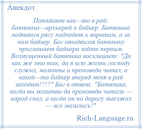 
    Попадают как—то в рай: батюшка—архиерей и байкер. Батюшка подтянув рясу подходит к воротам, а за ним байкер. Бог отодвигая батюшку приглашает байкера зайти первым. Возмущенный батюшка восклицает: Да как же это так, да я всю жизнь господу служил, молитвы и проповеди читал, а какой—то байкер вперед меня в рай заходит!!?? Бог в ответ: Батюшка, когда вы молитвы да проповеди читали — народ спал, а когда он на дорогу выезжал — все молились! 