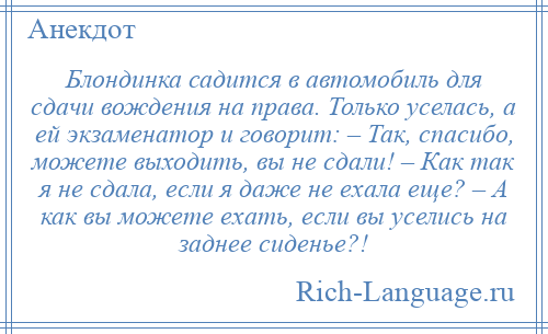 
    Блондинка садится в автомобиль для сдачи вождения на права. Только уселась, а ей экзаменатор и говорит: – Так, спасибо, можете выходить, вы не сдали! – Как так я не сдала, если я даже не ехала еще? – А как вы можете ехать, если вы уселись на заднее сиденье?!