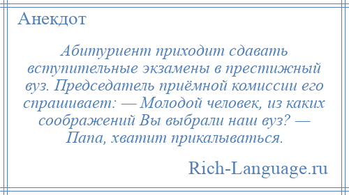 
    Абитуриент приходит сдавать вступительные экзамены в престижный вуз. Председатель приёмной комиссии его спрашивает: — Молодой человек, из каких соображений Вы выбрали наш вуз? — Папа, хватит прикалываться.