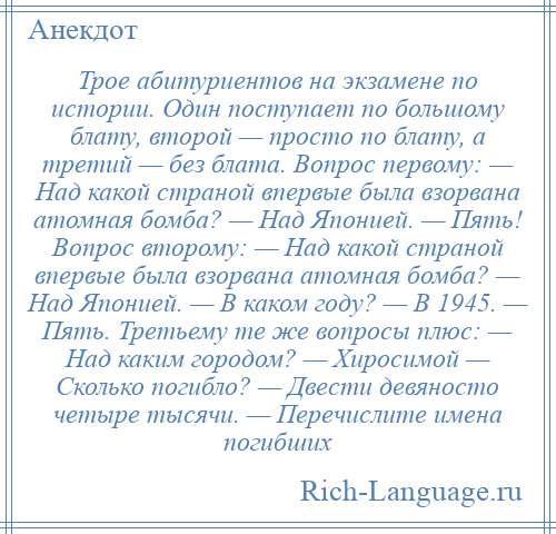 
    Трое абитуриентов на экзамене по истории. Один поступает по большому блату, второй — просто по блату, а третий — без блата. Вопрос первому: — Над какой страной впервые была взорвана атомная бомба? — Над Японией. — Пять! Вопрос второму: — Над какой страной впервые была взорвана атомная бомба? — Над Японией. — В каком году? — В 1945. — Пять. Третьему те же вопросы плюс: — Над каким городом? — Хиросимой — Сколько погибло? — Двести девяносто четыре тысячи. — Перечислите имена погибших