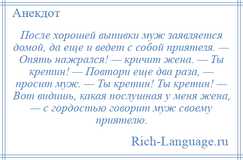 
    После хорошей выпивки муж заявляется домой, да еще и ведет с собой приятеля. — Опять нажрался! — кричит жена. — Ты кретин! — Повтори еще два раза, — просит муж. — Ты кретин! Ты кретин! — Вот видишь, какая послушная у меня жена, — с гордостью говорит муж своему приятелю.