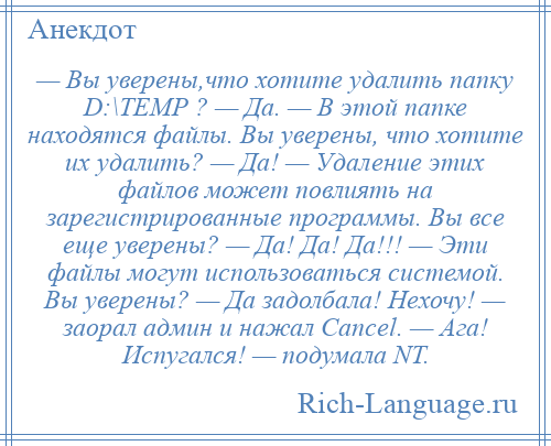 
    — Вы уверены,что хотите удалить папку D:\TEMP ? — Да. — В этой папке находятся файлы. Вы уверены, что хотите их удалить? — Да! — Удаление этих файлов может повлиять на зарегистрированные программы. Вы все еще уверены? — Да! Да! Да!!! — Эти файлы могут использоваться системой. Вы уверены? — Да задолбала! Нехочу! — заорал админ и нажал Cancel. — Ага! Испугался! — подумала NT.