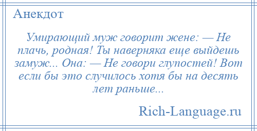
    Умирающий муж говорит жене: — Не плачь, родная! Ты наверняка еще выйдешь замуж... Она: — Не говори глупостей! Вот если бы это случилось хотя бы на десять лет раньше...