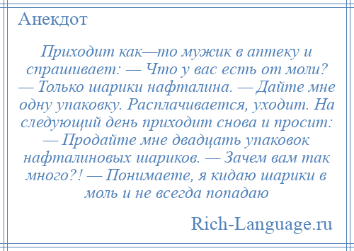 
    Приходит как—то мужик в аптеку и спрашивает: — Что у вас есть от моли? — Только шарики нафталина. — Дайте мне одну упаковку. Расплачивается, уходит. На следующий день приходит снова и просит: — Продайте мне двадцать упаковок нафталиновых шариков. — Зачем вам так много?! — Понимаете, я кидаю шарики в моль и не всегда попадаю