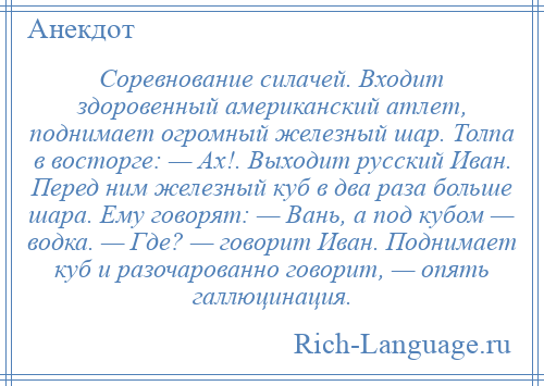 
    Соревнование силачей. Входит здоровенный американский атлет, поднимает огромный железный шар. Толпа в восторге: — Ах!. Выходит русский Иван. Перед ним железный куб в два раза больше шара. Ему говорят: — Вань, а под кубом — водка. — Где? — говорит Иван. Поднимает куб и разочарованно говорит, — опять галлюцинация.