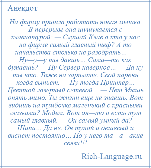 
    На фирму пришла работать новая мышка. В перерыве она шушукается с клавиатурой: — Слушай Клав а кто у нас на фирме самый главный шеф? А то начальства столько не разобрать… — Ну—у—у ты даешь… Сама—то как думаешь? — Ну Сервер наверное… — Да ну ты что. Тоже на зарплате. Свой парень когда выпьет. — Ну тогда Принтер… Цветной лазерный сетевой… — Нет Мышь опять мимо. Ты жизни еще не знаешь. Вот видишь на тумбочке маленький с красными глазками? Модем. Вот он—то и есть тут самый главный. — Он самый умный да? — Шшш… Да не. Он тупой и дешевый и виснет постоянно… Но у него та—а—акие связи!!!