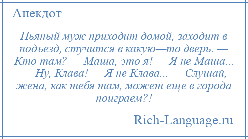 
    Пьяный муж приходит домой, заходит в подъезд, стучится в какую—то дверь. — Кто там? — Маша, это я! — Я не Маша... — Ну, Клава! — Я не Клава... — Слушай, жена, как тебя там, может еще в города поиграем?!