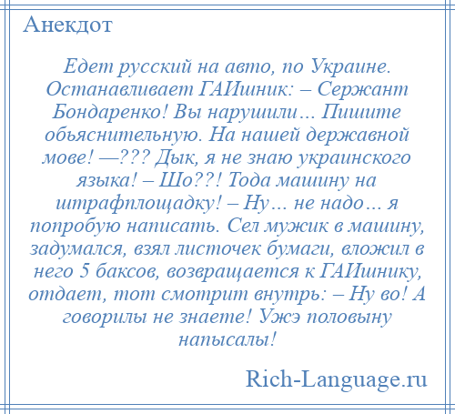 
    Едет русский на авто, по Украине. Останавливает ГАИшник: – Сержант Бондаренко! Вы нарушили… Пишите обьяснительную. На нашей державной мове! —??? Дык, я не знаю украинского языка! – Шо??! Тода машину на штрафплощадку! – Ну… не надо… я попробую написать. Сел мужик в машину, задумался, взял листочек бумаги, вложил в него 5 баксов, возвращается к ГАИшнику, отдает, тот смотрит внутрь: – Ну во! А говорилы не знаете! Ужэ половыну напысалы!