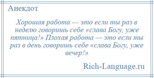 
    Хорошая работа — это если ты раз в неделю говоришь себе «слава Богу, уже пятница!» Плохая работа — это если ты раз в день говоришь себе «слава Богу, уже вечер!»