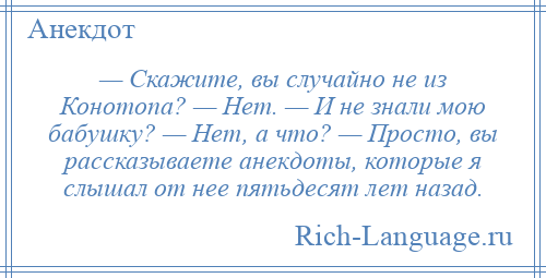 
    — Скажите, вы случайно не из Конотопа? — Нет. — И не знали мою бабушку? — Нет, а что? — Просто, вы рассказываете анекдоты, которые я слышал от нее пятьдесят лет назад.