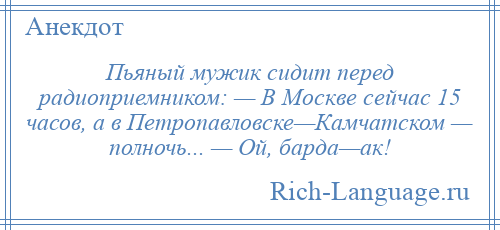 
    Пьяный мужик сидит перед радиоприемником: — В Москве сейчас 15 часов, а в Петропавловске—Камчатском — полночь... — Ой, барда—ак!