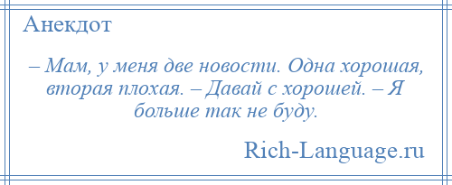 
    – Мам, у меня две новости. Одна хорошая, вторая плохая. – Давай с хорошей. – Я больше так не буду.