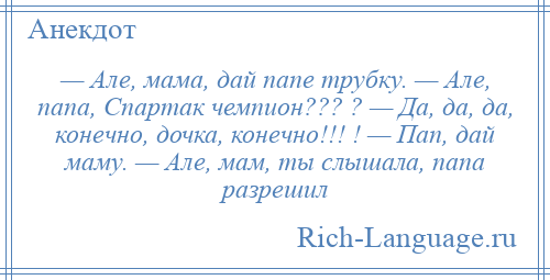 
    — Але, мама, дай папе трубку. — Але, папа, Спартак чемпион??? ? — Да, да, да, конечно, дочка, конечно!!! ! — Пап, дай маму. — Але, мам, ты слышала, папа разрешил