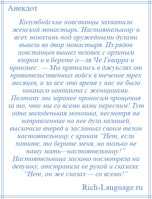 
    Колумбийские повстанцы захватили женский монастырь. Настоятельницу и всех монахинь под оружейными дулами вывели во двор монастыря. Из рядов повстанцев вышел человек с орлиным взором и в берете а—ля Че Геварра и произнес: — Мы прятались в джунглях от правительственных войск в течение трех месяцев, и за все это время у нас не было никакого контакта с женщинами. Поэтому мы заранее приносим прощения за то, что мы со всеми вами переспим! Тут одна молоденькая монашка, несмотря на направленные на нее дула калашей, выскочила вперед и заслониал своим телом настоятельницу с криком “Нет, если хотите, то берите меня, но только не нашу мать—настоятельницу!” Настоятельница ласково посмотрела на девушку, отстранила ее рукой и сказала: “Нет, он же сказал — со всеми!”