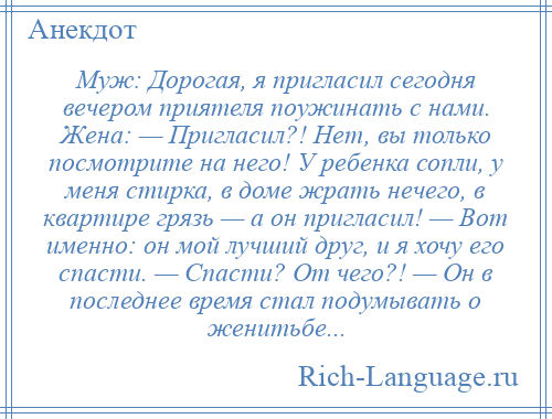 
    Муж: Дорогая, я пригласил сегодня вечером приятеля поужинать с нами. Жена: — Пригласил?! Нет, вы только посмотрите на него! У ребенка сопли, у меня стирка, в доме жрать нечего, в квартире грязь — а он пригласил! — Вот именно: он мой лучший друг, и я хочу его спасти. — Спасти? От чего?! — Он в последнее время стал подумывать о женитьбе...