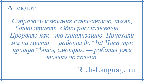 
    Собралась компания сантехников, пьют, байки травят. Один рассказывает: — Прорвало как—то канализацию. Приехали мы на место — работы до**я! Часа три протра**лись, смотрим — работы уже только до колена.